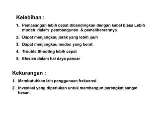 Kekurangan :
1. Membutuhkan izin penggunaan frekuensi.
2. Investasi yang diperlukan untuk membangun perangkat sangat
besar.
Kelebihan :
1. Pemasangan lebih cepat dibandingkan dengan kabel biasa Lebih
mudah dalam pembangunan & pemeliharaannya
2. Dapat menjangkau jarak yang lebih jauh
3. Dapat menjangkau medan yang berat
4. Trouble Shooting lebih cepat
5. Efesien dalam hal daya pancar
 