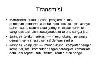 Transmisi
• Merupakan suatu proses pengiriman atau
pemindahan informasi antar satu titik ke titik lainnya
dalam suatu sistem atau jaringan telekomunikasi
yang dibatasi oleh suatu jarak end-to-end sangat jauh
• Jaringan telekomunikasi → menghubungi pelanggan
dengan sentral atau sentral dengan sentral.
• Jaringan komputer → menghubungi komputer dengan
komputer, atau komputer dengan perangkat komunikasi
data lain seperti hub, switch, router atau bridge.
 