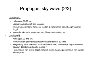 Propagasi sky wave (2/3)
• Lapisan D.
– Ketinggian 50-90 km
– Lapisan paling bawah dari ionosfer
– Menyerap gelombang frekuensi rendah & melewatkan gelombang frekuensi
tinggi
– Ionisasi maks pada siang dan menghilang pada malam hari
• Lapisan E
– Ketinggian 90-145 km,
– Memantulkan gelombang dengan frekuensi sekitar 20 MHz.
– Tergantung pada frekuensi & kekuatan lapisan E, suatu sinyal dapat dibiaskan
ataupun dapat diteruskan ke lapisan F
– Pada malam hari lsinyal dapat melewati lap ini, karena pada malam hari lapisan
ini menyusut.
 