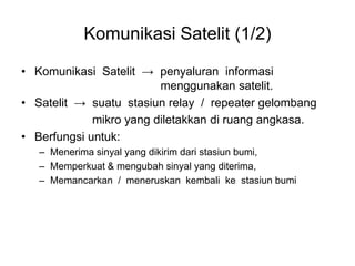 Komunikasi Satelit (1/2)
• Komunikasi Satelit → penyaluran informasi
menggunakan satelit.
• Satelit → suatu stasiun relay / repeater gelombang
mikro yang diletakkan di ruang angkasa.
• Berfungsi untuk:
– Menerima sinyal yang dikirim dari stasiun bumi,
– Memperkuat & mengubah sinyal yang diterima,
– Memancarkan / meneruskan kembali ke stasiun bumi
 