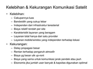 Kelebihan & Kekurangan Komunikasi Satelit
• Kelebihan:
– Cakupannya luas
– Bandwidth yang cukup lebar
– Independen dari infrastruktur teresterial
– Biaya relatif rendah per site
– Karakteristik layanan yang beragam
– Layanan total hanya dari satu provider
– Layanan mobile/wirelss yang independen terhadap lokasi
• Kekurangan:
– Delay propagasi besar
– Rentan terhadap pengaruh atmosfir
– Biaya yg besar utk up-ront
– Biaya yang sama untuk komunikasi jarak pendek atau jauh
– Ekonomis jika jumlah user banyak & kapsitas digunakan optimal
 