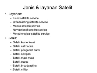 Jenis & layanan Satelit
• Layanan:
– Fixed satellite service
– Broadcasting satellite service
– Mobile satellite service
– Navigational satellite service
– Meteorological satellite service
• Jenis:
– Satelit komunikasi
– Satelit astronomi
– Satelit pengamat bumi
– Satelit navigasi
– Satelit mata-mata
– Satelit cuaca
– Satelit broadcasting
– Satelit militer
 