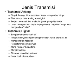 Jenis Transmisi
• Transmisi Analog
– Sinyal Analog ditransmisikan tanpa mengetahui isinya.
– Bisa berupa data analog atau digital.
– Terjadi atenuasi jika melebihi jarak yang ditentukan.
– Untuk memperkuat sinyal dipergunakan amplifier, tetapi bisa
menguatkan “noise”
• Transmisi Digital
– Sangat memperhatikan isi
– Integritas sinyal sangat dipengaruhi oleh noise, atenuasi dll.
– Menggunakan repeater
– Repeater menerima sinyal
– Meng-”extract” bit pattern
– Mengirim ulang
– Atenuasi bisa ditanggulangi
– Noise tidak diperkuatkan
 