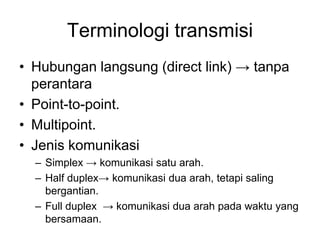 Terminologi transmisi
• Hubungan langsung (direct link) → tanpa
perantara
• Point-to-point.
• Multipoint.
• Jenis komunikasi
– Simplex → komunikasi satu arah.
– Half duplex→ komunikasi dua arah, tetapi saling
bergantian.
– Full duplex → komunikasi dua arah pada waktu yang
bersamaan.
 