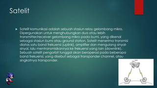 Satelit
 Satelit komunikasi adalah sebuah stasiun relay gelombang mikro.
Dipergunakan untuk menghubungkan dua atau lebih
transmitter/receiver gelombang mikro pada bumi, yang dikenal
sebagai stasiun bumi atau ground station. Satelit menerima transmisi
diatas satu band frekuensi (uplink), amplifier dan mengulang sinyal-
sinyal, lalu mentransmisikannya ke frekuensi yang lain (downlink).
Sebuah satelit pengorbit tunggal akan beroperasi pada beberapa
band frekuensi, yang disebut sebagai transponder channel, atau
singkatnya transponder.
 