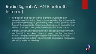 Radio Signal (WLAN-Bluetooth-
Infrared)
 Perbedaan-perbedaan utama diantara sinyal radio dan
gelombang mikro yaitu, dimana sinyal radio bersifat segala arah
(broadcast) sedangkan gelombang mikro searah (point-to-point).
Karena itu, siaran radio tidak memerlukan antena parabola, dan
antena tidak perlu mengarah ke arah persis sumber siaran
 Transceiver harus berada dalam jalur pandang maupun melalui
pantulan dari permukaan berwarna terang misalnya langit-langit
rumah. Satu perbedaan penting antara transmisi radio dan
gelombang mikro adalah transmisi radio tidak dapat melakukan
penetrasi terhadap dinding.
 