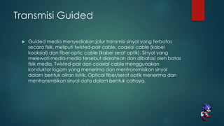 Transmisi Guided
 Guided media menyediakan jalur transmisi sinyal yang terbatas
secara fisik, meliputi twisted-pair cable, coaxial cable (kabel
koaksial) dan fiber-optic cable (kabel serat optik). Sinyal yang
melewati media-media tersebut diarahkan dan dibatasi oleh batas
fisik media. Twisted-pair dan coaxial cable menggunakan
konduktor logam yang menerima dan mentransmisikan sinyal
dalam bentuk aliran listrik. Optical fiber/serat optik menerima dan
mentransmisikan sinyal data dalam bentuk cahaya.
 