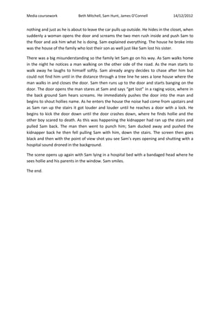 Media coursework Beth Mitchell, Sam Hunt, James O’Connell 14/12/2012
nothing and just as he is about to leave the car pulls up outside. He hides in the closet, when
suddenly a woman opens the door and screams the two men rush inside and push Sam to
the floor and ask him what he is doing. Sam explained everything. The house he broke into
was the house of the family who lost their son as well just like Sam lost his sister.
There was a big misunderstanding so the family let Sam go on his way. As Sam walks home
in the night he notices a man walking on the other side of the road. As the man starts to
walk away he laughs to himself softly. Sam already angry decides to chase after him but
could not find him until in the distance through a tree line he sees a lone house where the
man walks in and closes the door. Sam then runs up to the door and starts banging on the
door. The door opens the man stares at Sam and says “get lost” in a raging voice, where in
the back ground Sam hears screams. He immediately pushes the door into the man and
begins to shout hollies name. As he enters the house the noise had come from upstairs and
as Sam ran up the stairs it got louder and louder until he reaches a door with a lock. He
begins to kick the door down until the door crashes down, where he finds hollie and the
other boy scared to death. As this was happening the kidnapper had ran up the stairs and
pulled Sam back. The man then went to punch him; Sam ducked away and pushed the
kidnapper back he then fell pulling Sam with him, down the stairs. The screen then goes
black and then with the point of view shot you see Sam’s eyes opening and shutting with a
hospital sound droned in the background.
The scene opens up again with Sam lying in a hospital bed with a bandaged head where he
sees hollie and his parents in the window. Sam smiles.
The end.
 