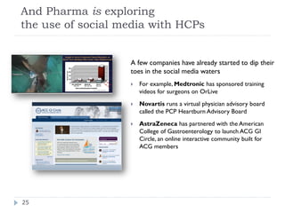 And Pharma is exploring
the use of social media with HCPs


                   A few companies have already started to dip their
                   toes in the social media waters
                      For example, Medtronic has sponsored training
                       videos for surgeons on OrLive
                      Novartis runs a virtual physician advisory board
                       called the PCP Heartburn Advisory Board
                      AstraZeneca has partnered with the American
                       College of Gastroenterology to launch ACG GI
                       Circle, an online interactive community built for
                       ACG members




25
 