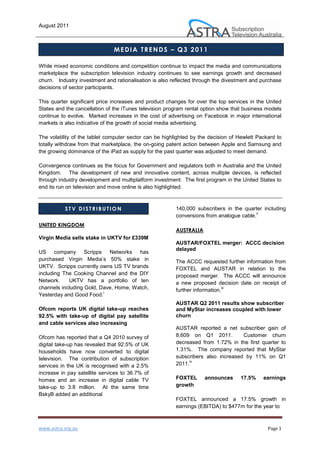 August 2011



                               MEDIA TRENDS – Q3 2011

While mixed economic conditions and competition continue to impact the media and communications
marketplace the subscription television industry continues to see earnings growth and decreased
churn. Industry investment and rationalisation is also reflected through the divestment and purchase
decisions of sector participants.

This quarter significant price increases and product changes for over the top services in the United
States and the cancellation of the iTunes television program rental option show that business models
continue to evolve. Marked increases in the cost of advertising on Facebook in major international
markets is also indicative of the growth of social media advertising.

The volatility of the tablet computer sector can be highlighted by the decision of Hewlett Packard to
totally withdraw from that marketplace, the on-going patent action between Apple and Samsung and
the growing dominance of the iPad as supply for the past quarter was adjusted to meet demand.

Convergence continues as the focus for Government and regulators both in Australia and the United
Kingdom. The development of new and innovative content, across multiple devices, is reflected
through industry development and multiplatform investment. The first program in the United States to
end its run on television and move online is also highlighted.



           STV DISTRIBUTION                              140,000 subscribers in the quarter including
                                                                                          ii
                                                         conversions from analogue cable.
UNITED KINGDOM
                                                         AUSTRALIA
Virgin Media sells stake in UKTV for £339M
                                                         AUSTAR/FOXTEL merger: ACCC decision
                                                         delayed
US company Scripps Networks has
purchased Virgin Media’s 50% stake in                    The ACCC requested further information from
UKTV. Scripps currently owns US TV brands                FOXTEL and AUSTAR in relation to the
including The Cooking Channel and the DIY                proposed merger. The ACCC will announce
Network.    UKTV has a portfolio of ten                  a new proposed decision date on receipt of
channels including Gold, Dave, Home, Watch,              further information.
                                                                             iii
                          i
Yesterday and Good Food.
                                                         AUSTAR Q2 2011 results show subscriber
Ofcom reports UK digital take-up reaches                 and MyStar increases coupled with lower
92.5% with take-up of digital pay satellite              churn
and cable services also increasing
                                                         AUSTAR reported a net subscriber gain of
Ofcom has reported that a Q4 2010 survey of              8,609 on Q1 2011.         Customer churn
digital take-up has revealed that 92.5% of UK            decreased from 1.72% in the first quarter to
households have now converted to digital                 1.31%. The company reported that MyStar
television. The contribution of subscription             subscribers also increased by 11% on Q1
                                                               iv
services in the UK is recognised with a 2.5%             2011.
increase in pay satellite services to 36.7% of
homes and an increase in digital cable TV                FOXTEL      announces      17.5%    earnings
take-up to 3.8 million. At the same time                 growth
BskyB added an additional
                                                         FOXTEL announced a 17.5% growth in
                                                         earnings (EBITDA) to $477m for the year to



www.astra.org.au                                                                               Page 1
 