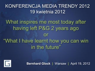 KONFERENCJA MEDIA TRENDY 2012
       19 kwietnia 2012

 What inspires me most today after
   having left P&G 2 years ago
                 or
“What I have learnt how you can win
           in the future”

         Bernhard Glock | Warsaw | April 19, 2012
 