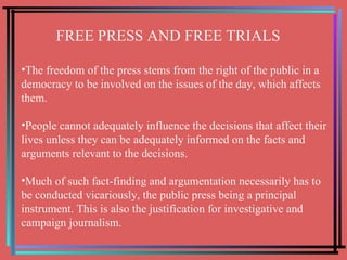 FREE PRESS AND FREE TRIALS The freedom of the press stems from the right of the public in a democracy to be involved on the issues of the day, which affects them.  People cannot adequately influence the decisions that affect their lives unless they can be adequately informed on the facts and arguments relevant to the decisions.  Much of such fact-finding and argumentation necessarily has to be conducted vicariously, the public press being a principal instrument. This is also the justification for investigative and campaign journalism. 
