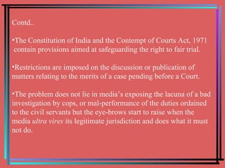 Contd.. The Constitution of India and the Contempt of Courts Act, 1971  contain provisions aimed at safeguarding the right to fair trial.  Restrictions are imposed on the discussion or publication of matters relating to the merits of a case pending before a Court.  The problem does not lie in media’s exposing the lacuna of a bad investigation by cops, or mal-performance of the duties ordained to the civil servants but the eye-brows start to raise when the media  ultra vires  its legitimate jurisdiction and does what it must not do.  