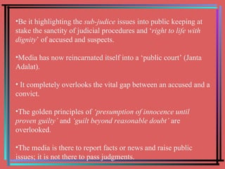 Be it highlighting the  sub-judice  issues into public keeping at stake the sanctity of judicial procedures and ‘ right to life with dignity ’ of accused and suspects. Media has now reincarnated itself into a ‘public court’ (Janta Adalat). It completely overlooks the vital gap between an accused and a convict.  The golden principles of  ‘presumption of innocence until proven guilty’  and  ‘guilt beyond reasonable doubt’  are overlooked. The media is there to report facts or news and raise public issues; it is not there to pass judgments. 