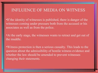 INFLUENCE OF MEDIA ON WITNESS If the identity of witnesses is published, there is danger of the witnesses coming under pressure both from the accused or his associates as well as from the police. At the early stage, the witnesses wants to retract and get out of the muddle. Witness protection is then a serious casualty. This leads to the question about the admissibility of hostile witness evidence and whether the law should be amended to prevent witnesses changing their statements. 