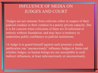 INFLUENCE OF MEDIA ON  JUDGES AND COURT Judges are not immune from criticism either in respect of their judicial conduct or their conduct in a purely private capacity. But it is for concern when criticisms of them are ill-informed or entirely without foundation, and may have a tendency to undermine public confidence in judicial institutions. A Judge is to guard himself against such pressure a media publication can ‘unconsciously’ influence Judges or Juries and whether Judges, as human beings are not susceptible to such indirect influences, at least subconsciously or unconsciously. 