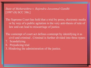 State of Maharashtra v. Rajendra Jawanmal Gandhi  [1997 (8) SCC 386.] The Supreme Court has held that a trial by press, electronic media or by way of a public agitation is the very anti-thesis of rule of law and can lead to miscarriage of justice.  The contempt of court act defines contempt by identifying it as civil and criminal . Criminal is further divided into three types: Scandalizing Prejudicing trial 3. Hindering the administration of the justice. 