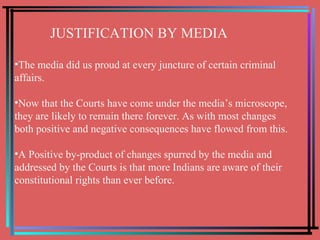 JUSTIFICATION BY MEDIA The media did us proud at every juncture of certain criminal  affairs. Now that the Courts have come under the media’s microscope, they are likely to remain there forever. As with most changes both positive and negative consequences have flowed from this.  A Positive by-product of changes spurred by the media and addressed by the Courts is that more Indians are aware of their constitutional rights than ever before. 