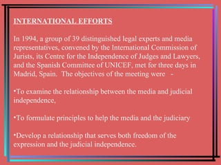 INTERNATIONAL EFFORTS In 1994, a group of 39 distinguished legal experts and media representatives, convened by the International Commission of Jurists, its Centre for the Independence of Judges and Lawyers, and the Spanish Committee of UNICEF, met for three days in Madrid, Spain.  The objectives of the meeting were  - To examine the relationship between the media and judicial independence,  To formulate principles to help the media and the judiciary  Develop a relationship that serves both freedom of the expression and the judicial independence. 