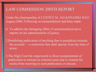 LAW COMMISSION 200TH REPORT Under the chairmanship of J USTICE M. JAGANNADHA RAO   August,2006, Following recommendations had been made: To address the damaging effect of sensationalized news reports on the administration of justice. 2.Prohibiting publication of anything that is prejudicial towards the accused — a restriction that shall operate from the time of arrest. 3.The High Court be empowered to direct postponement of publication or telecast in criminal cases and to restrain the media from resorting to such publication or telecast. 
