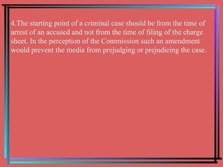 4.The starting point of a criminal case should be from the time of arrest of an accused and not from the time of filing of the charge sheet. In the perception of the Commission such an amendment would prevent the media from prejudging or prejudicing the case. 