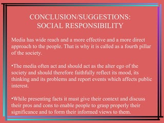 CONCLUSION/SUGGESTIONS:  SOCIAL RESPONSIBILITY Media has wide reach and a more effective and a more direct approach to the people. That is why it is called as a fourth pillar of the society. The media often act and should act as the alter ego of the society and should therefore faithfully reflect its mood, its thinking and its problems and report events which affects public interest.  While presenting facts it must give their context and discuss their pros and cons to enable people to grasp properly their significance and to form their informed views to them. 