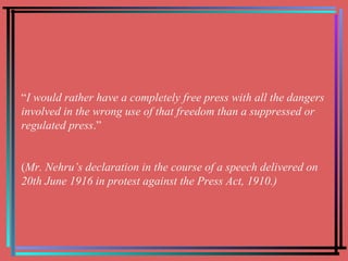 “ I would rather have a completely free press with all the dangers involved in the wrong use of that freedom than a suppressed or regulated press .” ( Mr. Nehru’s declaration in the course of a speech delivered on 20th June 1916 in protest against the Press Act, 1910.) 