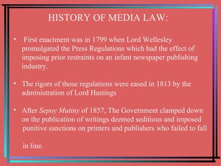 HISTORY OF MEDIA LAW: First enactment was in 1799 when Lord Wellesley promulgated the Press Regulations which had the effect of imposing prior restraints on an infant newspaper publishing industry.  The rigors of those regulations were eased in 1813 by the  administration of Lord Hastings After  Sepoy Mutiny  of 1857, The Government clamped down on the publication of writings deemed seditious and imposed  punitive sanctions on printers and publishers who failed to fall  in line. 