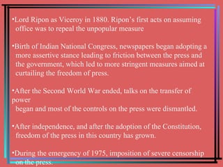 Lord Ripon as Viceroy in 1880. Ripon’s first acts on assuming  office was to repeal the unpopular measure Birth of Indian National Congress, newspapers began adopting a  more assertive stance leading to friction between the press and  the government, which led to more stringent measures aimed at  curtailing the freedom of press. After the Second World War ended, talks on the transfer of power  began and most of the controls on the press were dismantled. After independence, and after the adoption of the Constitution,  freedom of the press in this country has grown. During the emergency of 1975, imposition of severe censorship  on the press. 