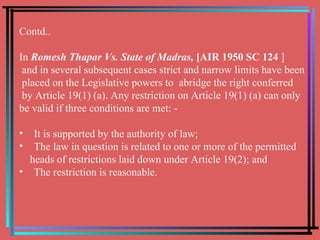 Contd.. In   Romesh Thapar Vs. State of Madras,  [AIR 1950 SC 124  ] and in several subsequent cases strict and narrow limits have been placed on the Legislative powers to  abridge the right conferred by Article 19(1) (a). Any restriction on Article 19(1) (a) can only  be valid if three conditions are met: - It is supported by the authority of law; The law in question is related to one or more of the permitted  heads of restrictions laid down under Article 19(2); and The restriction is reasonable. 