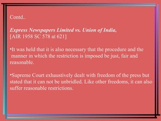 Contd.. Express Newspapers Limited vs. Union of India,   [AIR 1958 SC 578 at 621] It was held that it is also necessary that the procedure and the manner in which the restriction is imposed be just, fair and reasonable.  Supreme Court exhaustively dealt with freedom of the press but stated that it can not be unbridled. Like other freedoms, it can also suffer reasonable restrictions. 