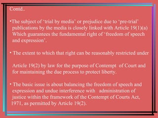 Contd.. The subject of ‘trial by media’ or prejudice due to ‘pre-trial’ publications by the media is closely linked with Article 19(1)(a)  Which guarantees the fundamental right of ‘freedom of speech  and expression’. The extent to which that right can be reasonably restricted under  Article 19(2) by law for the purpose of Contempt  of Court and  for maintaining the due process to protect liberty. The basic issue is about balancing the freedom of speech and  expression and undue interference with  administration of  justice within the framework of the Contempt of Courts Act,  1971, as permitted by Article 19(2).  