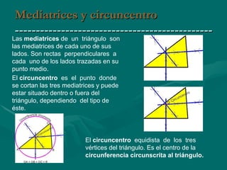 Mediatrices y circuncentro ----------------------------------------------- El  circuncentro  es  el  punto  donde se cortan las tres mediatrices y puede estar situado dentro o fuera del triángulo, dependiendo  del tipo de éste. Las  mediatrices  de  un  triángulo  son  las mediatrices de cada uno de sus lados. Son rectas  perpendiculares  a  cada  uno de los lados trazadas en su punto medio. El  circuncentro  equidista  de  los  tres  vértices del triángulo. Es el centro de la  circunferencia circunscrita al triángulo. 