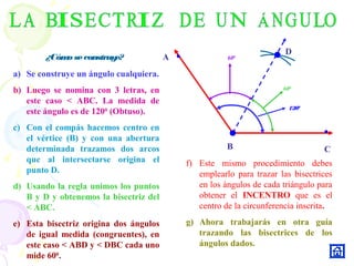 C
A
B
1200
600
600
¿Cómoseconstruye?
a) Se construye un ángulo cualquiera.
b) Luego se nomina con 3 letras, en
este caso < ABC. La medida de
este ángulo es de 1200
(Obtuso).
c) Con el compás hacemos centro en
el vértice (B) y con una abertura
determinada trazamos dos arcos
que al intersectarse origina el
punto D.
d) Usando la regla unimos los puntos
B y D y obtenemos la bisectriz del
< ABC.
e) Esta bisectriz origina dos ángulos
de igual medida (congruentes), en
este caso < ABD y < DBC cada uno
mide 600
.
D
f) Este mismo procedimiento debes
emplearlo para trazar las bisectrices
en los ángulos de cada triángulo para
obtener el INCENTRO que es el
centro de la circunferencia inscrita.
g) Ahora trabajarás en otra guía
trazando las bisectrices de los
ángulos dados.
 