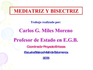 MEDIATRIZ Y BISECTRIZ Trabajo realizado por: Carlos G. Miles Moreno Profesor de Estado en E.G.B. Coordinador Proyecto Enlaces Escuela Básica Matilde Salamanca 2005 