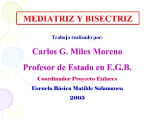 MEDIATRIZ Y BISECTRIZ Trabajo realizado por: Carlos G. Miles Moreno Profesor de Estado en E.G.B. Coordinador Proyecto Enlaces Escuela Básica Matilde Salamanca 2005 