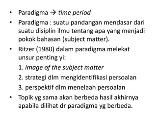 • Paradigma  time period
• Paradigma : suatu pandangan mendasar dari
  suatu disiplin ilmu tentang apa yang menjadi
  pokok bahasan (subject matter).
• Ritzer (1980) dalam paradigma melekat
  unsur penting yi:
  1. image of the subject matter
  2. strategi dlm mengidentifikasi persoalan
  3. perspektif dlm menelaah persoalan
• Topik yg sama akan berbeda hasil akhirnya
  apabila dilihat dr paradigma yg berbeda.
 