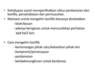 • Kehidupan sosial memperlihatkan siklus perdamaian dan
  konflik, persahabatan dan permusuhan.
• Motivasi untuk mengahiri konflik biasanya disebabkan
      - lelah/bosan
      - adanya keinginan untuk mencurahkan perhatian
         kpd hal2 lain.

• Cara mengahiri konflik
      - kemenangan pihak satu/kekalahan pihak lain
      - kompromi/persetujuan
      - perdamaian
      - ketidakmungkinan untuk berdamai.
 