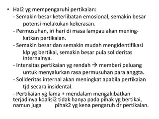 • Hal2 yg mempengaruhi pertikaian:
  - Semakin besar keterlibatan emosional, semakin besar
       potensi melakukan kekerasan.
  - Permusuhan, iri hari di masa lampau akan mening-
       katkan pertikaian.
  - Semakin besar dan semakin mudah mengidentifikasi
       klp yg bertikai, semakin besar pula solideritas
       internalnya.
  - Intensitas pertikaian yg rendah  memberi peluang
       untuk menyalurkan rasa permusuhan para anggta.
  - Solideritas internal akan meningkat apabila pertikaian
       tjd secara insidental.
  - Pertikaian yg lama + mendalam mengakibatkan
  terjadinya koalisi2 tidak hanya pada pihak yg bertikai,
  namun juga         pihak2 yg kena pengaruh dr pertikaian.
 