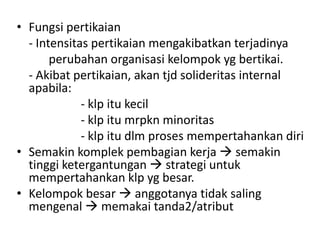 • Fungsi pertikaian
  - Intensitas pertikaian mengakibatkan terjadinya
       perubahan organisasi kelompok yg bertikai.
  - Akibat pertikaian, akan tjd solideritas internal
  apabila:
             - klp itu kecil
             - klp itu mrpkn minoritas
             - klp itu dlm proses mempertahankan diri
• Semakin komplek pembagian kerja  semakin
  tinggi ketergantungan  strategi untuk
  mempertahankan klp yg besar.
• Kelompok besar  anggotanya tidak saling
  mengenal  memakai tanda2/atribut
 