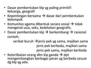• Dasar pembentukan klp yg paling primitif:
  keluarga, geografi
• Kepentingan bersama  dasar dari pembentukan
  kelompok
• Komunitas agama dibentuk secara sosial  tidak
  mengenal usia, seks, kedekatan geografis.
• Dasar pembentukan klp  berkembang  rasional
  contoh:
      serikat buruh jenis pek yg sama, majikan sama
                     jenis pek berbeda, majikan sama
                     jenis pek sama, majikan berbeda
• Keterlibatan orang dlm klp ganda  dpt
  mengembangkan berbagai peran yg berbeda sesuai
  dg klp yg ada.
 