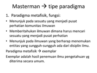 Masterman  tipe paradigma
1. Paradigma metafisik, fungsi:
• Menunjuk pada sesuatu yang menjadi pusat
  perhatian komunitas ilmuwan
• Memberitahukan ilmuwan dimana harus mencari
  sesuatu yang menjadi pusat perhatian
• Menunjuk pada ilmuwan yang berharap menemukan
  entitas yang sungguh-sungguh ada dari disiplin ilmu.
Paradigma metafisik  exemplar
Exemplar adalah hasil penemuan ilmu pengetahuan yg
  diterima secara umum.
 