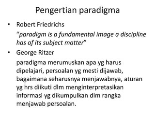 Pengertian paradigma
• Robert Friedrichs
  “paradigm is a fundamental image a discipline
  has of its subject matter”
• George Ritzer
  paradigma merumuskan apa yg harus
  dipelajari, persoalan yg mesti dijawab,
  bagaimana seharusnya menjawabnya, aturan
  yg hrs diikuti dlm menginterpretasikan
  informasi yg dikumpulkan dlm rangka
  menjawab persoalan.
 