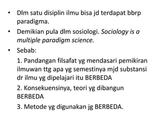 • Dlm satu disiplin ilmu bisa jd terdapat bbrp
  paradigma.
• Demikian pula dlm sosiologi. Sociology is a
  multiple paradigm science.
• Sebab:
  1. Pandangan filsafat yg mendasari pemikiran
  ilmuwan ttg apa yg semestinya mjd substansi
  dr ilmu yg dipelajari itu BERBEDA
  2. Konsekuensinya, teori yg dibangun
  BERBEDA
  3. Metode yg digunakan jg BERBEDA.
 