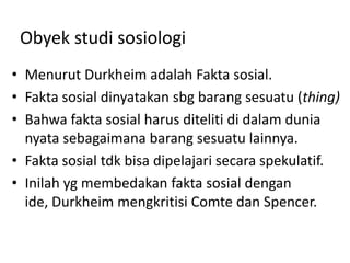 Obyek studi sosiologi
• Menurut Durkheim adalah Fakta sosial.
• Fakta sosial dinyatakan sbg barang sesuatu (thing)
• Bahwa fakta sosial harus diteliti di dalam dunia
  nyata sebagaimana barang sesuatu lainnya.
• Fakta sosial tdk bisa dipelajari secara spekulatif.
• Inilah yg membedakan fakta sosial dengan
  ide, Durkheim mengkritisi Comte dan Spencer.
 