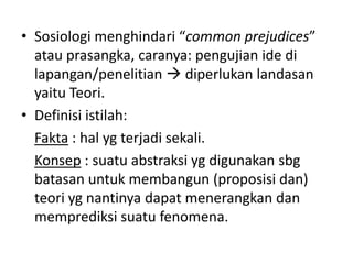 • Sosiologi menghindari “common prejudices”
  atau prasangka, caranya: pengujian ide di
  lapangan/penelitian  diperlukan landasan
  yaitu Teori.
• Definisi istilah:
  Fakta : hal yg terjadi sekali.
  Konsep : suatu abstraksi yg digunakan sbg
  batasan untuk membangun (proposisi dan)
  teori yg nantinya dapat menerangkan dan
  memprediksi suatu fenomena.
 
