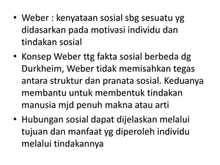 • Weber : kenyataan sosial sbg sesuatu yg
  didasarkan pada motivasi individu dan
  tindakan sosial
• Konsep Weber ttg fakta sosial berbeda dg
  Durkheim, Weber tidak memisahkan tegas
  antara struktur dan pranata sosial. Keduanya
  membantu untuk membentuk tindakan
  manusia mjd penuh makna atau arti
• Hubungan sosial dapat dijelaskan melalui
  tujuan dan manfaat yg diperoleh individu
  melalui tindakannya
 