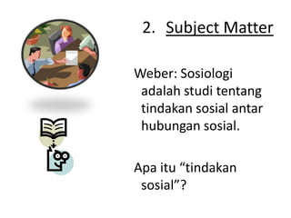 2. Subject Matter

Weber: Sosiologi
 adalah studi tentang
 tindakan sosial antar
 hubungan sosial.

Apa itu “tindakan
 sosial”?
 