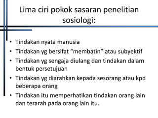 Lima ciri pokok sasaran penelitian
                sosiologi:

• Tindakan nyata manusia
• Tindakan yg bersifat “membatin” atau subyektif
• Tindakan yg sengaja diulang dan tindakan dalam
  bentuk persetujuan
• Tindakan yg diarahkan kepada sesorang atau kpd
  beberapa orang
• Tindakan itu memperhatikan tindakan orang lain
  dan terarah pada orang lain itu.
 