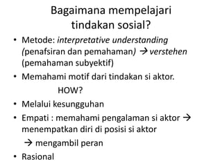 Bagaimana mempelajari
           tindakan sosial?
• Metode: interpretative understanding
  (penafsiran dan pemahaman)  verstehen
  (pemahaman subyektif)
• Memahami motif dari tindakan si aktor.
           HOW?
• Melalui kesungguhan
• Empati : memahami pengalaman si aktor 
  menempatkan diri di posisi si aktor
    mengambil peran
• Rasional
 